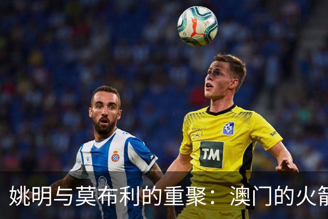 姚明与莫布利的重聚：澳门的火箭回忆之旅
