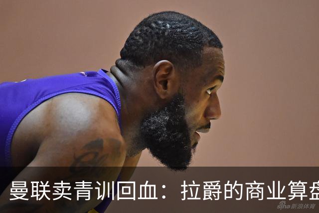 曼联卖青训回血：拉爵的商业算盘与争议之路